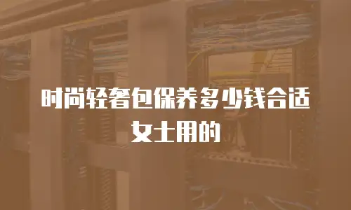 时尚轻奢包保养多少钱合适女士用的