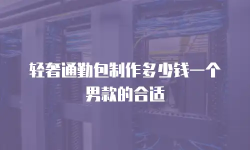 轻奢通勤包制作多少钱一个男款的合适