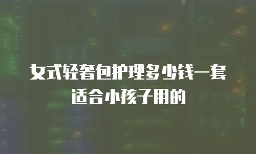 女式轻奢包护理多少钱一套适合小孩子用的