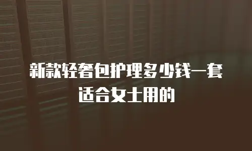 新款轻奢包护理多少钱一套适合女士用的