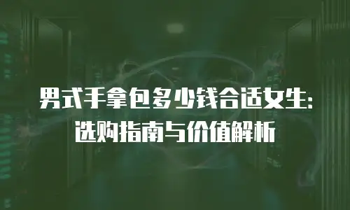 男式手拿包多少钱合适女生：选购指南与价值解析