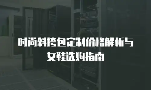 时尚斜挎包定制价格解析与女鞋选购指南