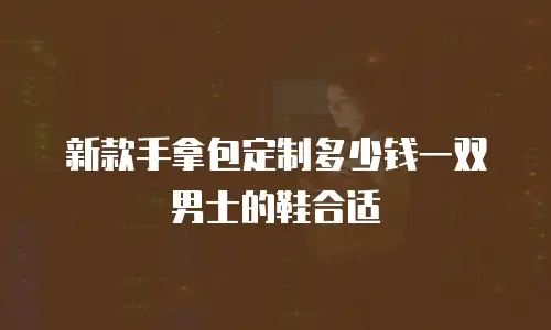 新款手拿包定制多少钱一双男士的鞋合适