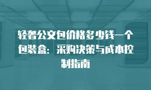 轻奢公文包价格多少钱一个包装盒：采购决策与成本控制指南