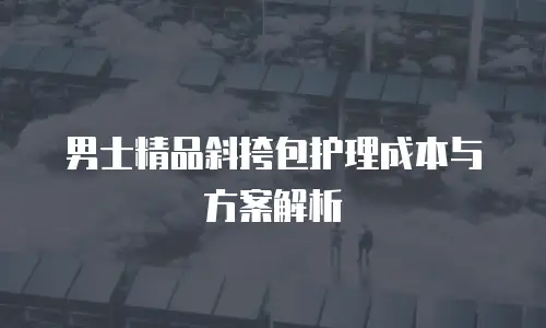 男士精品斜挎包护理成本与方案解析