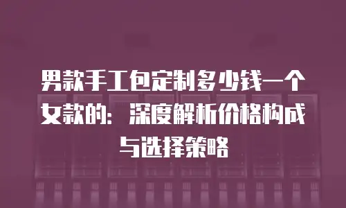 男款手工包定制多少钱一个女款的：深度解析价格构成与选择策略