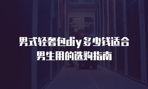 男式轻奢包diy多少钱适合男生用的选购指南