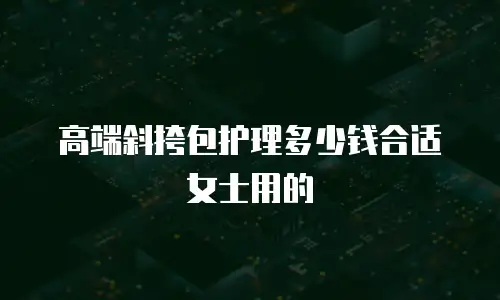 高端斜挎包护理多少钱合适女士用的