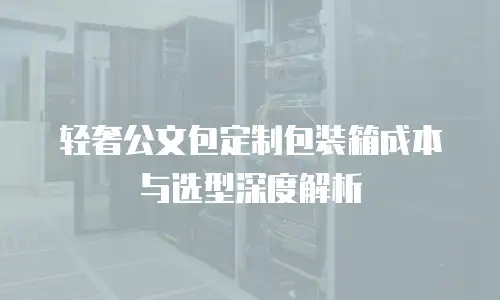 轻奢公文包定制包装箱成本与选型深度解析