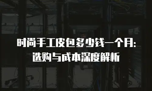 时尚手工皮包多少钱一个月：选购与成本深度解析