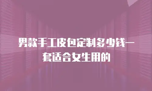 男款手工皮包定制多少钱一套适合女生用的