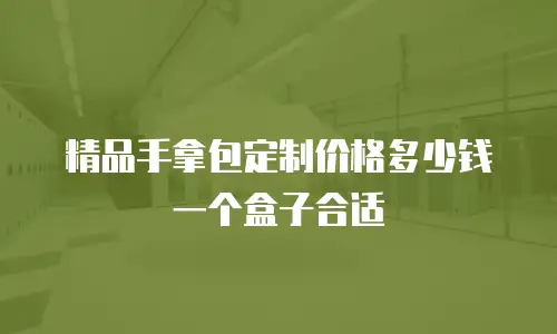 精品手拿包定制价格多少钱一个盒子合适