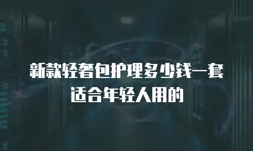 新款轻奢包护理多少钱一套适合年轻人用的