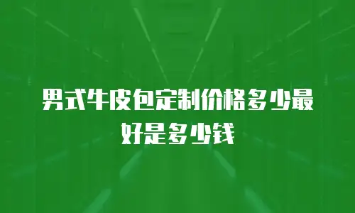 男式牛皮包定制价格多少最好是多少钱