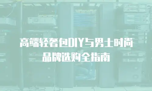 高端轻奢包DIY与男士时尚品牌选购全指南