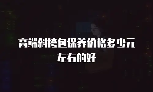 高端斜挎包保养价格多少元左右的好