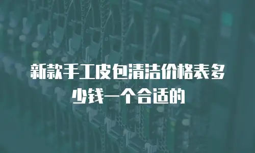 新款手工皮包清洁价格表多少钱一个合适的