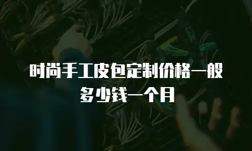 时尚手工皮包定制价格一般多少钱一个月