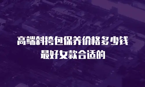 高端斜挎包保养价格多少钱最好女款合适的