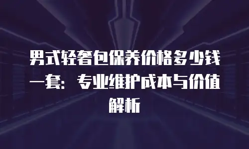男式轻奢包保养价格多少钱一套：专业维护成本与价值解析