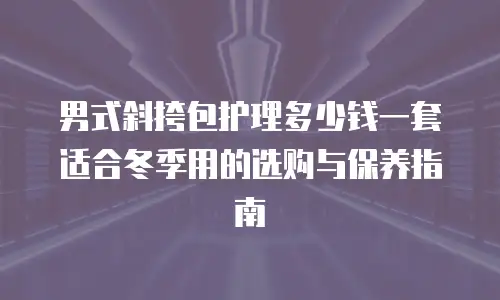 男式斜挎包护理多少钱一套适合冬季用的选购与保养指南