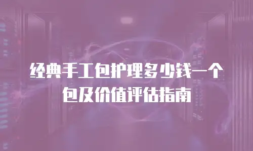 经典手工包护理多少钱一个包及价值评估指南