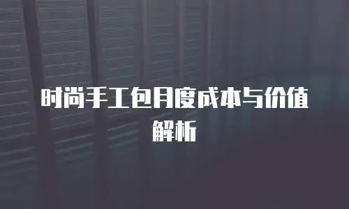 时尚手工包月度成本与价值解析