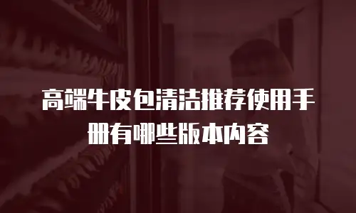 高端牛皮包清洁推荐使用手册有哪些版本内容