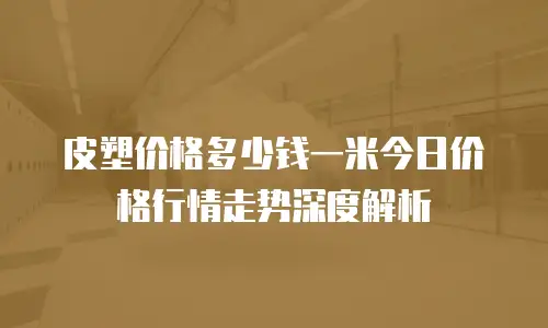 皮塑价格多少钱一米今日价格行情走势深度解析