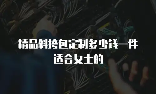精品斜挎包定制多少钱一件适合女士的