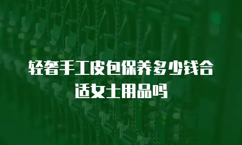 轻奢手工皮包保养多少钱合适女士用品吗