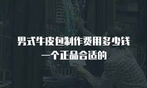 男式牛皮包制作费用多少钱一个正品合适的