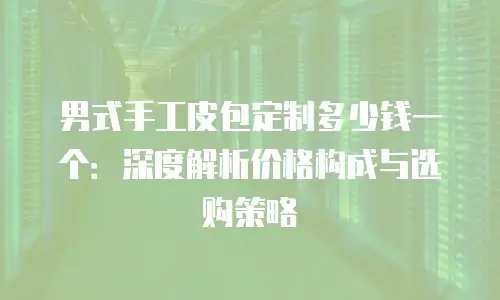男式手工皮包定制多少钱一个：深度解析价格构成与选购策略