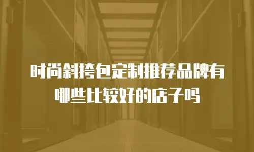时尚斜挎包定制推荐品牌有哪些比较好的店子吗