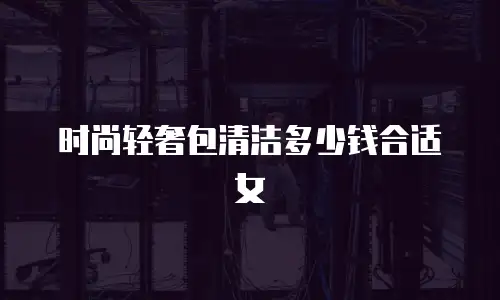 时尚轻奢包清洁多少钱合适女