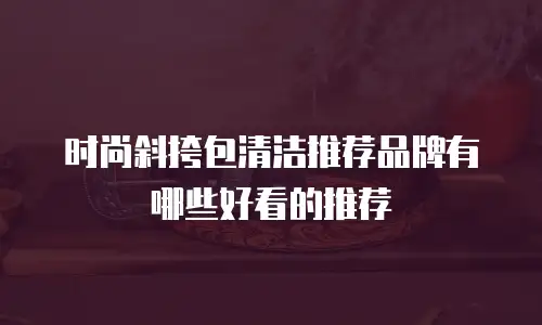 时尚斜挎包清洁推荐品牌有哪些好看的推荐