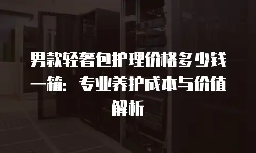 男款轻奢包护理价格多少钱一箱：专业养护成本与价值解析