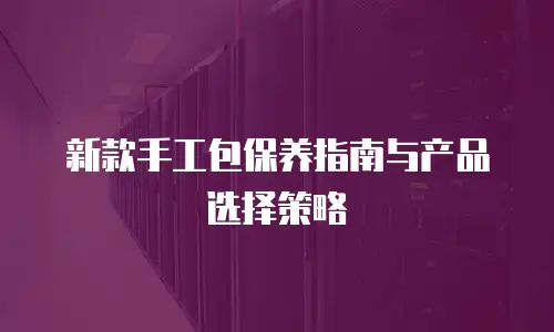 新款手工包保养指南与产品选择策略
