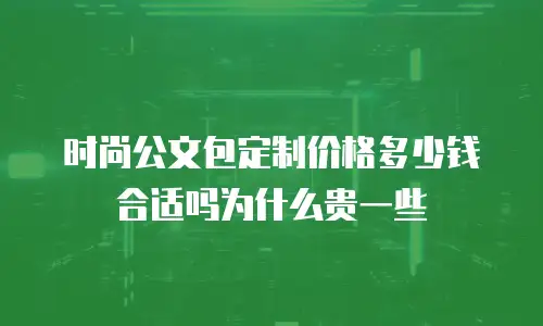 时尚公文包定制价格多少钱合适吗为什么贵一些