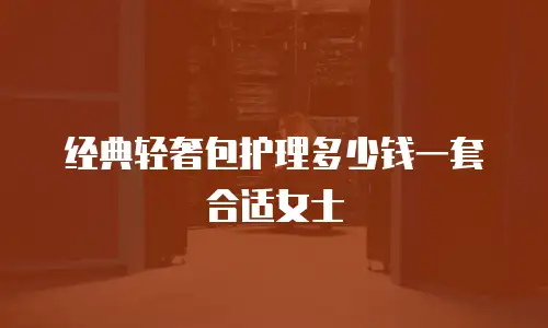 经典轻奢包护理多少钱一套合适女士