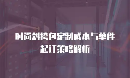 时尚斜挎包定制成本与单件起订策略解析