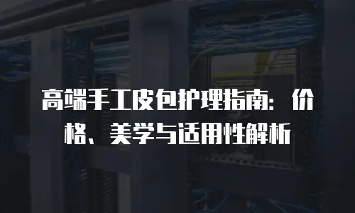 高端手工皮包护理指南：价格、美学与适用性解析