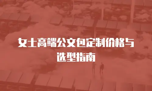 女士高端公文包定制价格与选型指南
