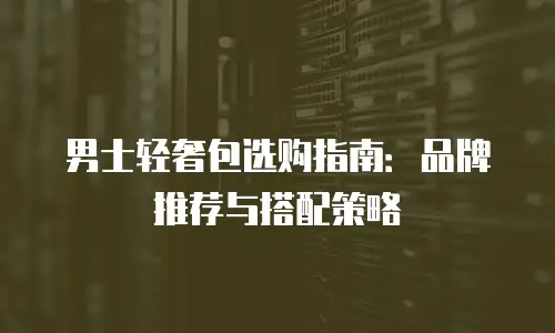男士轻奢包选购指南：品牌推荐与搭配策略