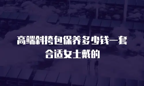 高端斜挎包保养多少钱一套合适女士戴的
