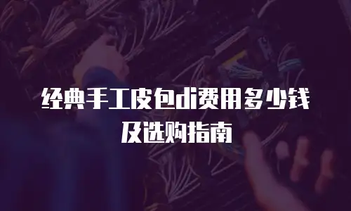 经典手工皮包di费用多少钱及选购指南