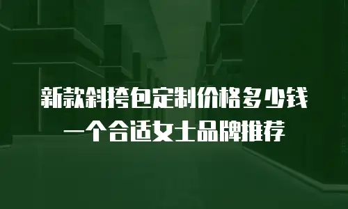 新款斜挎包定制价格多少钱一个合适女士品牌推荐