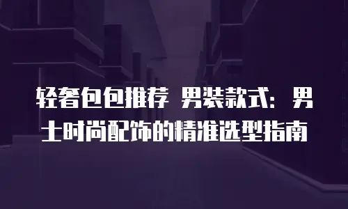 轻奢包包推荐 男装款式：男士时尚配饰的精准选型指南