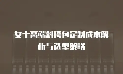 女士高端斜挎包定制成本解析与选型策略