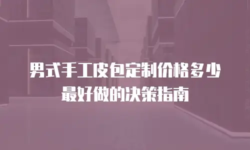 男式手工皮包定制价格多少最好做的决策指南